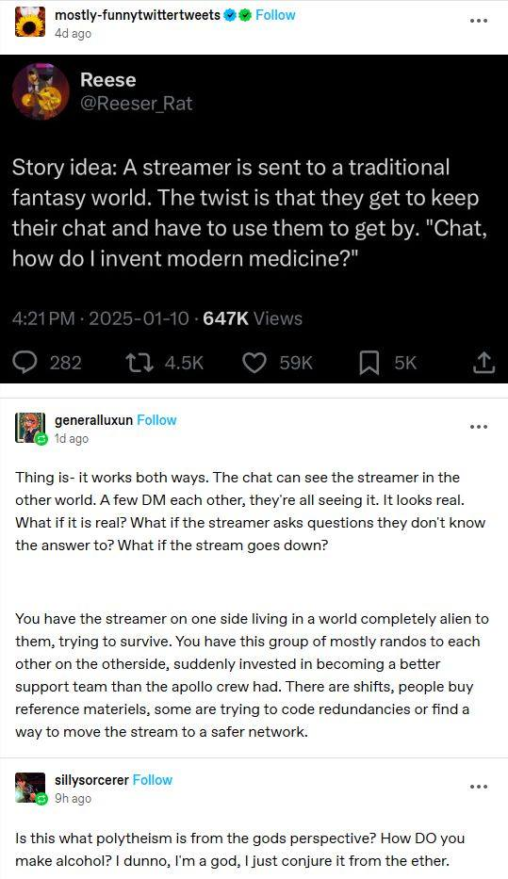 Alt text From tumblr: mostly-funnyTwitterTweets Reese @Reeser_Rat Story idea: A streamer is sent to a traditional fantasy world. The twist is they get to keep using their chat and have to use them to get by. "Chat, how do I invent modern medicine?" 1-10-2025 generalLuxun Thing is - it works both ways. The chat can see the streamer in the other world. A few DM each other, they're all seeing it, it looks real. What if it is real? What if the streamer asks questions they don't know the answer to? What if the stream goes down? You have the streamer on one side living in a world completely alien to them, trying to survive. You have this group of mostly randos to each other on the otherside, suddenly invested in becoming a better support team than the apollo crew had. There are shifts, people buy reference materials, some are trying to code redundancies or find a way to move the stream to a safe network. sillySorcerer Is this what polytheism is from the gods perspective? How DO you make alcohol? I dunno, I'm a god, I just conjure it from the ether.